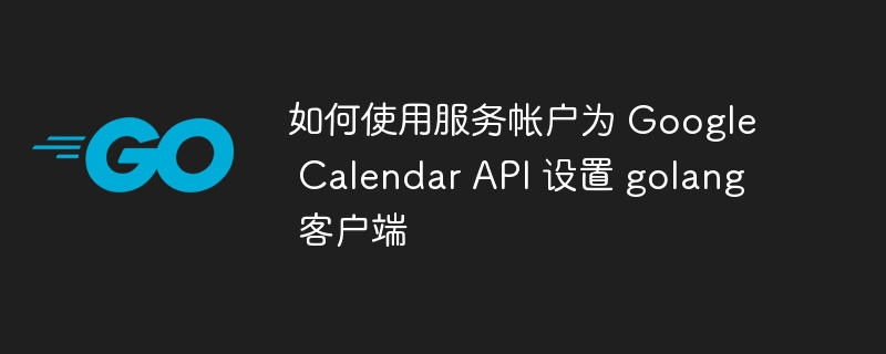 如何使用服务帐户为 google calendar api 设置 golang 客户端