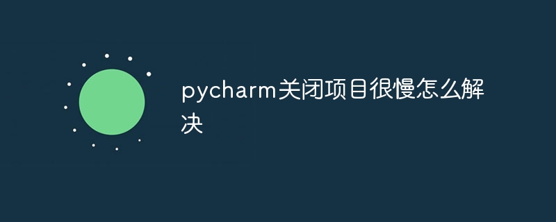 pycharm关闭项目很慢怎么解决