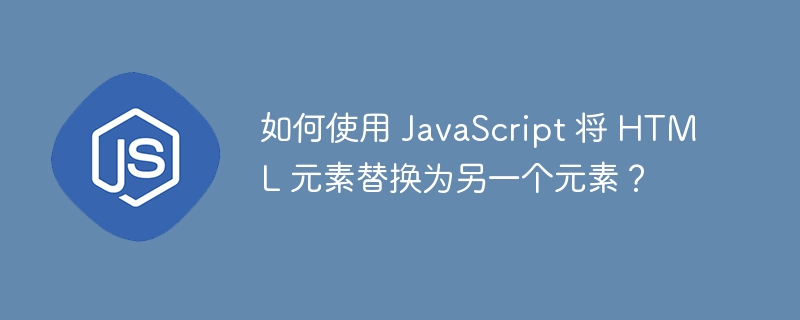 如何使用 javascript 将 html 元素替换为另一个元素？