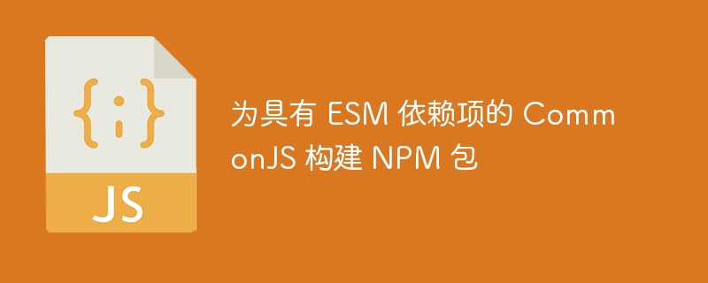 为具有 esm 依赖项的 commonjs 构建 npm 包