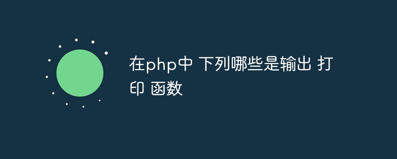 在php中 下列哪些是输出 打印 函数